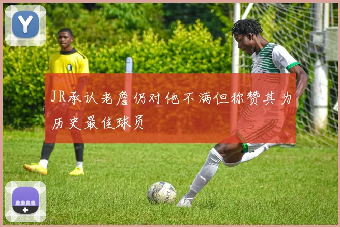 JR承认老詹仍对他不满但称赞其为历史最佳球员