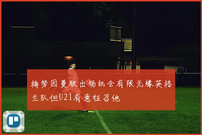 梅努因曼联出场机会有限无缘英格兰队但U21有意征召他