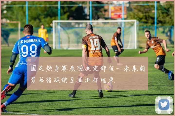 国足热身赛表现决定邵佳一未来前景或将延续至亚洲杯结束