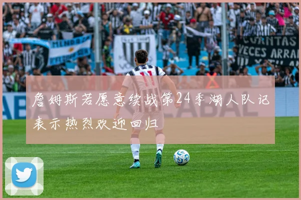 詹姆斯若愿意续战第24季湖人队记表示热烈欢迎回归