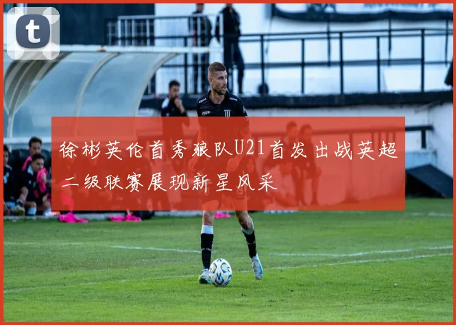 徐彬英伦首秀狼队U21首发出战英超二级联赛展现新星风采
