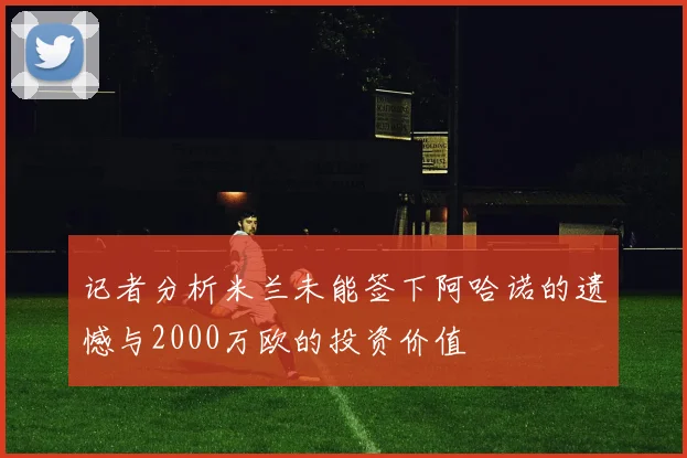 记者分析米兰未能签下阿哈诺的遗憾与2000万欧的投资价值