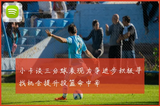 小卡谈三分球表现力争进步积极寻找机会提升投篮命中率