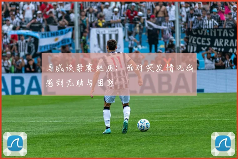 马威谈禁赛经历：面对突发情况我感到无助与困惑