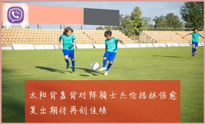 太阳背靠背对阵骑士杰伦格林伤愈复出期待再创佳绩