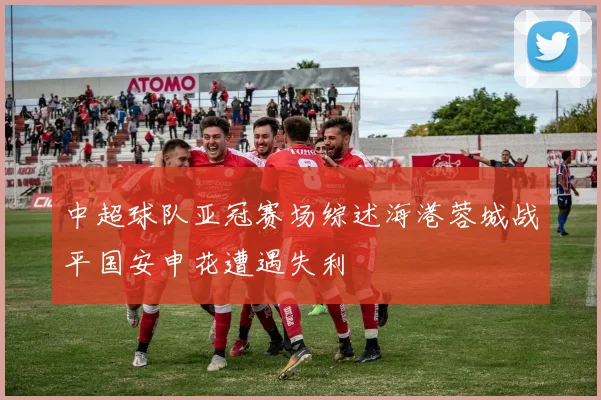 中超球队亚冠赛场综述海港蓉城战平国安申花遭遇失利