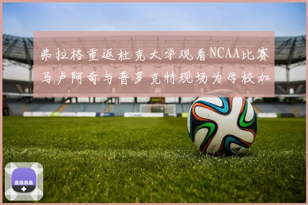 弗拉格重返杜克大学观看NCAA比赛马卢阿奇与普罗克特现场为母校加油助威