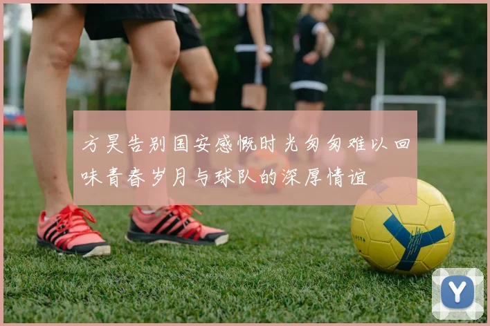 方昊告别国安感慨时光匆匆难以回味青春岁月与球队的深厚情谊