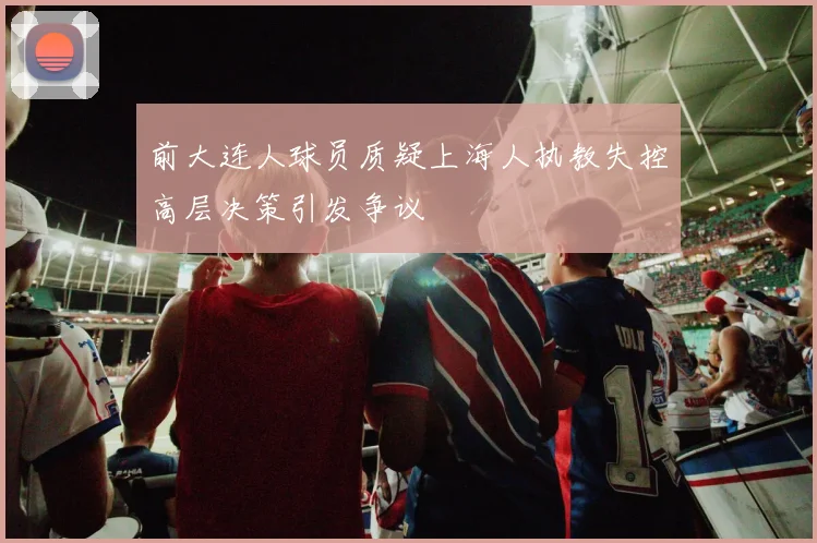 前大连人球员质疑上海人执教失控高层决策引发争议