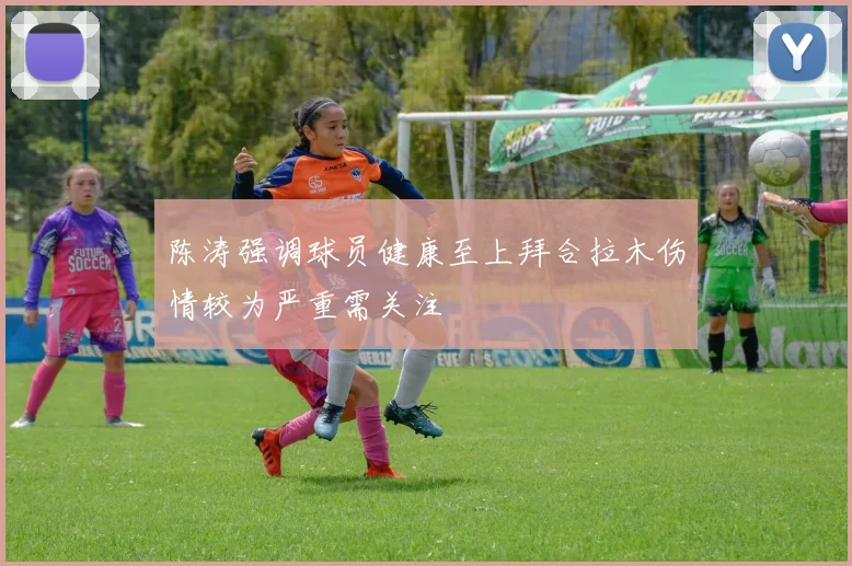 陈涛强调球员健康至上拜合拉木伤情较为严重需关注