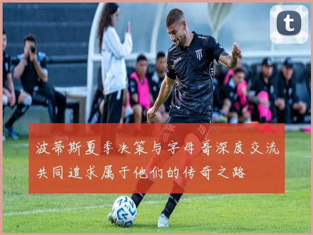 波蒂斯夏季决策与字母哥深度交流共同追求属于他们的传奇之路
