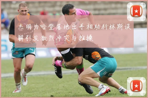 杰明为哈登落地出手相助科林斯误解引发激烈冲突与推搡