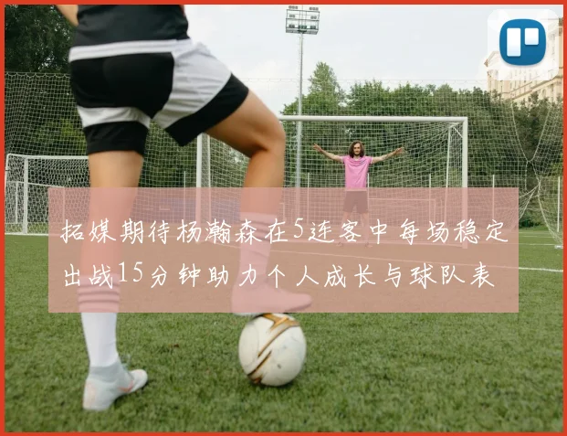 拓媒期待杨瀚森在5连客中每场稳定出战15分钟助力个人成长与球队表现