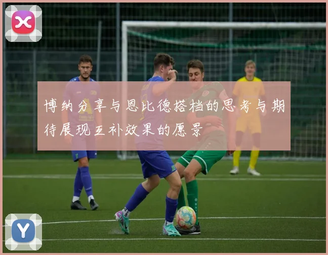 博纳分享与恩比德搭档的思考与期待展现互补效果的愿景