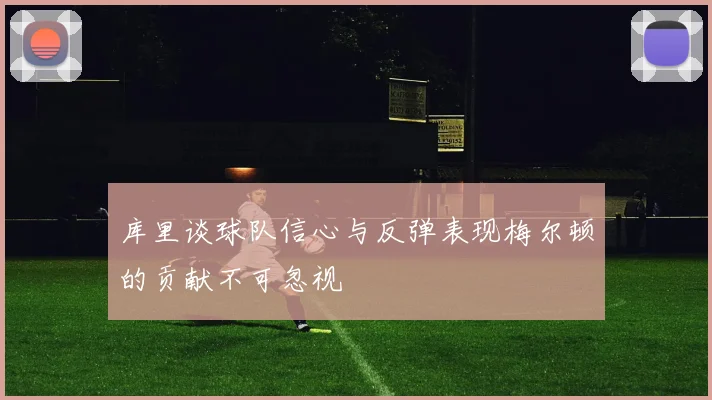 库里谈球队信心与反弹表现梅尔顿的贡献不可忽视