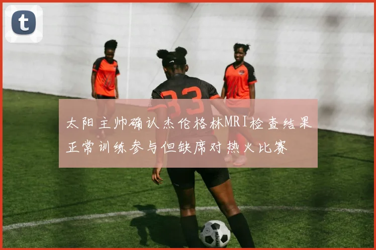 太阳主帅确认杰伦格林MRI检查结果正常训练参与但缺席对热火比赛